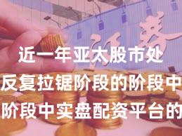 近一年亚太股市处于指数反复拉锯阶段的阶段中实盘配资平台的产品