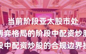 当前阶段亚太股市处于存量博弈格局的阶段中配资炒股的合规边界操